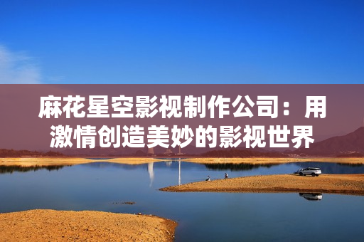 麻花星空影视制作公司：用激情创造美妙的影视世界