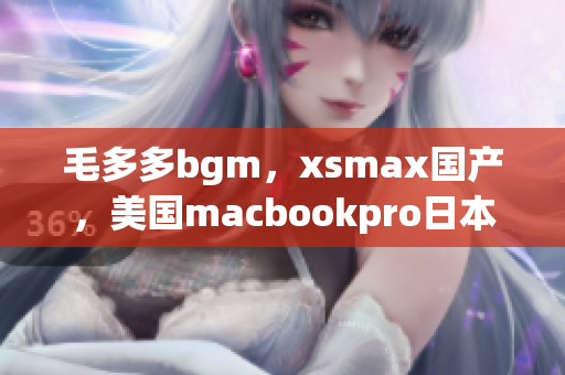 毛多多bgm，xsmax国产，美国macbookpro日本752