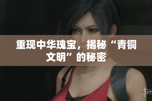 重现中华瑰宝，揭秘“青铜文明”的秘密