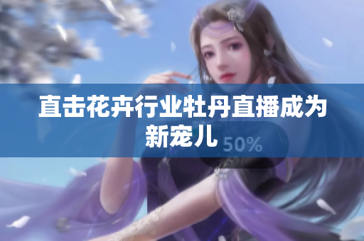 直击花卉行业牡丹直播成为新宠儿