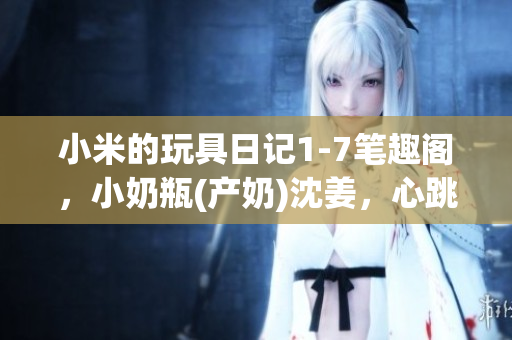 小米的玩具日记1-7笔趣阁，小奶瓶(产奶)沈姜，心跳直播883----SLiESoEaKZgY