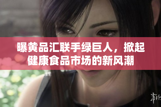曝黄品汇联手绿巨人，掀起健康食品市场的新风潮