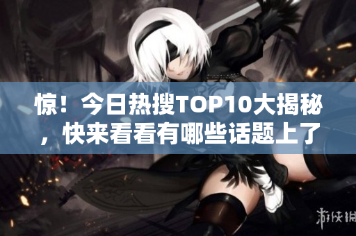 惊！今日热搜TOP10大揭秘，快来看看有哪些话题上了热搜！
