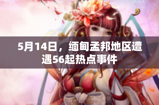 5月14日，缅甸孟邦地区遭遇56起热点事件