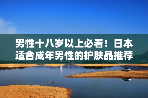 男性十八岁以上必看！日本适合成年男性的护肤品推荐
