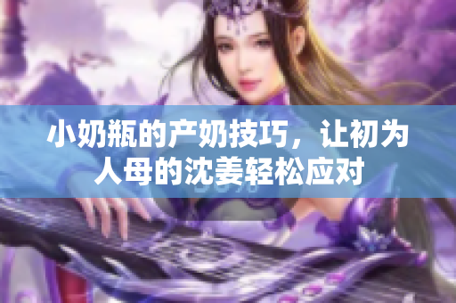 小奶瓶的产奶技巧，让初为人母的沈姜轻松应对