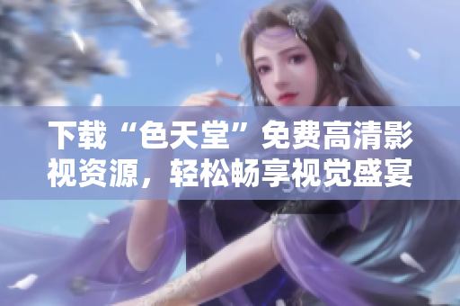 下载“色天堂”免费高清影视资源，轻松畅享视觉盛宴