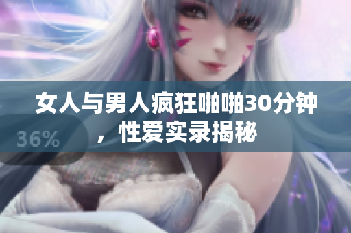 女人与男人疯狂啪啪30分钟，性爱实录揭秘