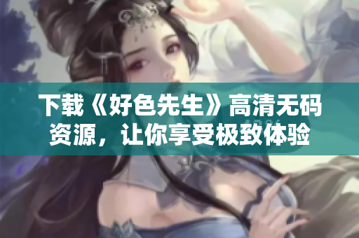 下载《好色先生》高清无码资源，让你享受极致体验