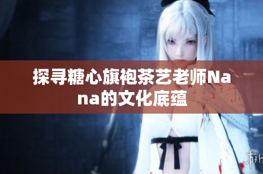 探寻糖心旗袍茶艺老师Nana的文化底蕴