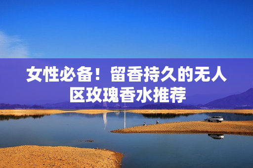 女性必备！留香持久的无人区玫瑰香水推荐