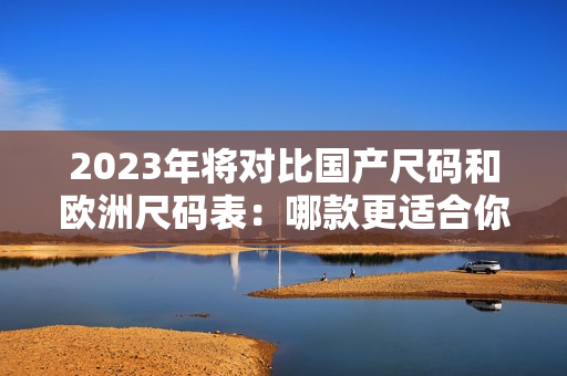 2023年将对比国产尺码和欧洲尺码表：哪款更适合你？