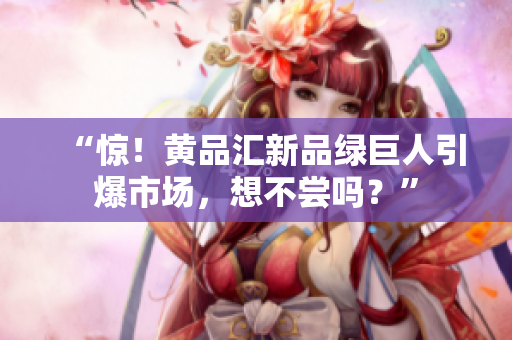 “惊！黄品汇新品绿巨人引爆市场，想不尝吗？”