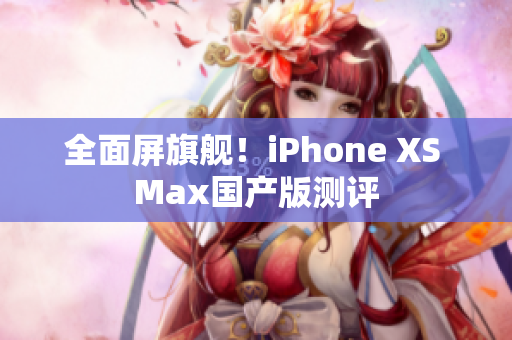 全面屏旗舰！iPhone XS Max国产版测评