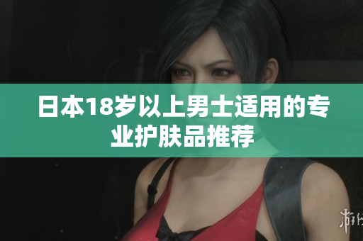 日本18岁以上男士适用的专业护肤品推荐
