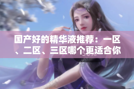 国产好的精华液推荐：一区、二区、三区哪个更适合你？