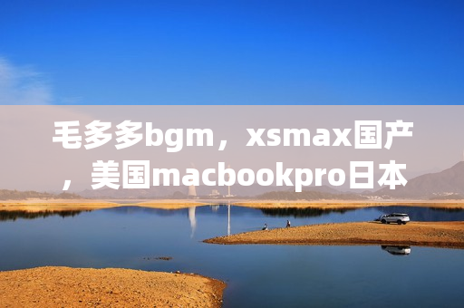 毛多多bgm，xsmax国产，美国macbookpro日本787