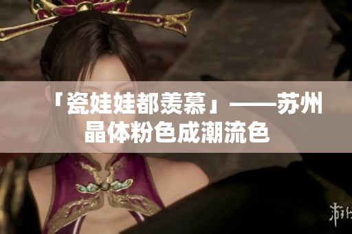 「瓷娃娃都羡慕」——苏州晶体粉色成潮流色