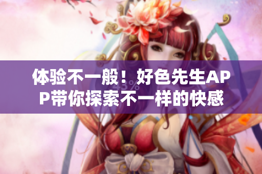 体验不一般！好色先生APP带你探索不一样的快感