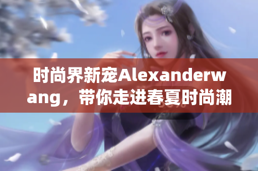 时尚界新宠Alexanderwang，带你走进春夏时尚潮流