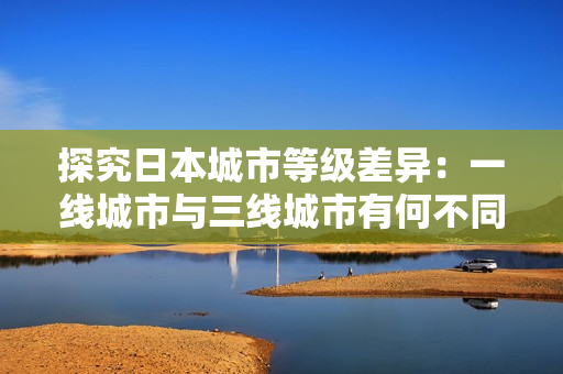 探究日本城市等级差异：一线城市与三线城市有何不同？