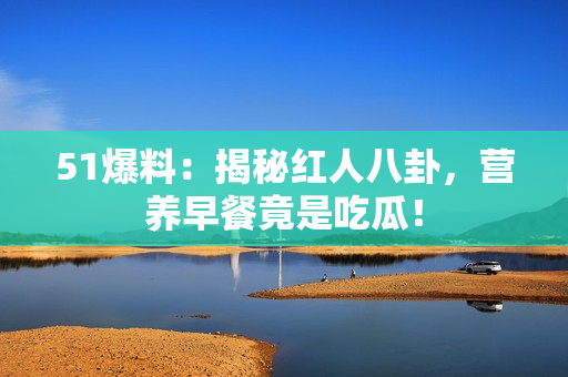51爆料：揭秘红人八卦，营养早餐竟是吃瓜！