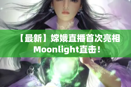 【最新】嫦娥直播首次亮相 Moonlight直击！