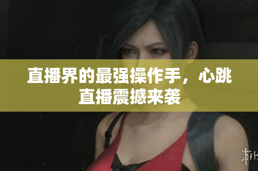 直播界的最强操作手，心跳直播震撼来袭