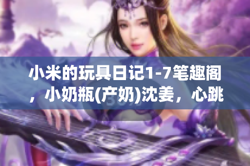 小米的玩具日记1-7笔趣阁，小奶瓶(产奶)沈姜，心跳直播912----KICdKhkNYuD4