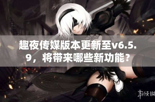 趣夜传媒版本更新至v6.5.9，将带来哪些新功能？