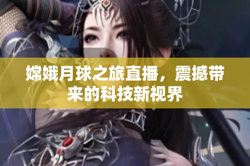 嫦娥月球之旅直播，震撼带来的科技新视界