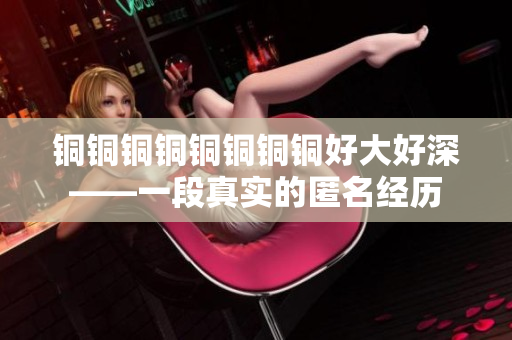 铜铜铜铜铜铜铜铜好大好深——一段真实的匿名经历