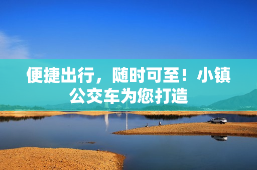 便捷出行，随时可至！小镇公交车为您打造