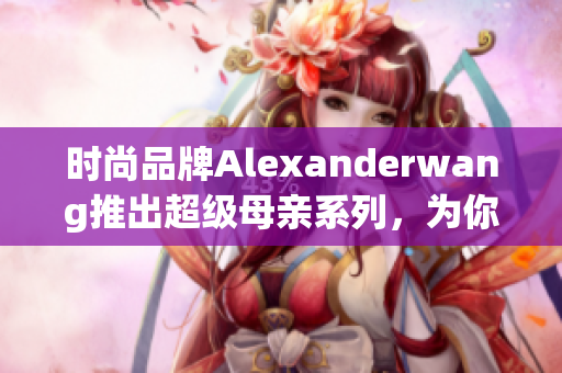 时尚品牌Alexanderwang推出超级母亲系列，为你的亲情时尚加冕。