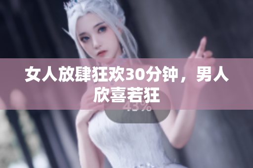 女人放肆狂欢30分钟，男人欣喜若狂
