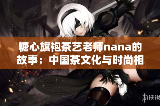 糖心旗袍茶艺老师nana的故事：中国茶文化与时尚相遇