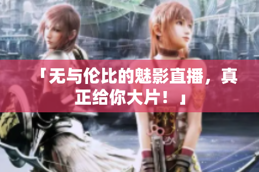 「无与伦比的魅影直播，真正给你大片！」
