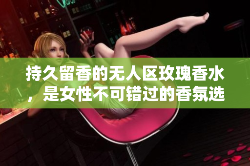 持久留香的无人区玫瑰香水，是女性不可错过的香氛选择