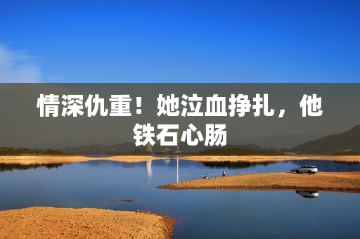 情深仇重！她泣血挣扎，他铁石心肠