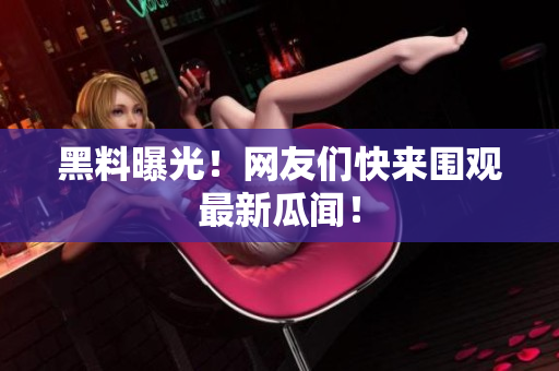 黑料曝光！网友们快来围观最新瓜闻！