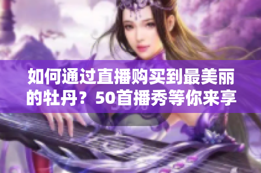 如何通过直播购买到最美丽的牡丹？50首播秀等你来享！