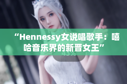 “Hennessy女说唱歌手：嘻哈音乐界的新晋女王”