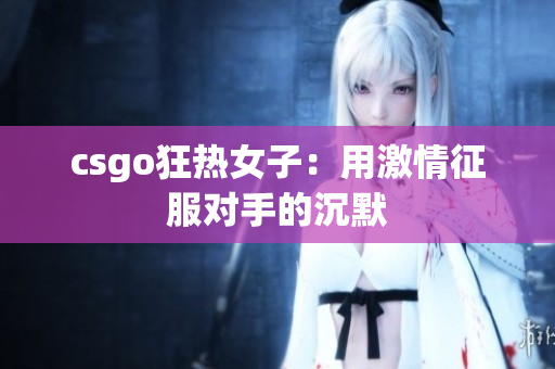 csgo狂热女子：用激情征服对手的沉默