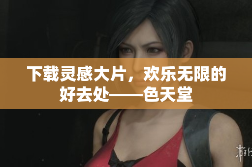 下载灵感大片，欢乐无限的好去处——色天堂