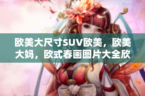 欧美大尺寸SUV欧美，欧美大妈，欧式春画图片大全欣赏简单745