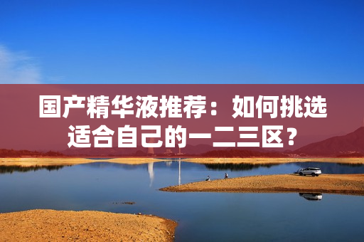 国产精华液推荐：如何挑选适合自己的一二三区？