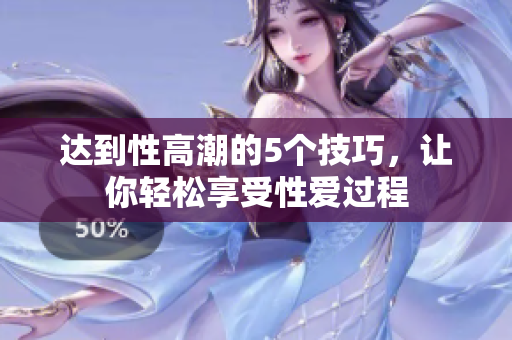 达到性高潮的5个技巧，让你轻松享受性爱过程