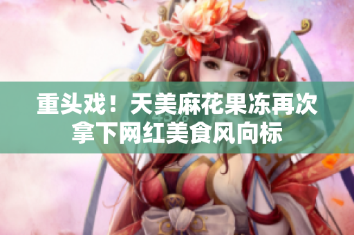 重头戏！天美麻花果冻再次拿下网红美食风向标