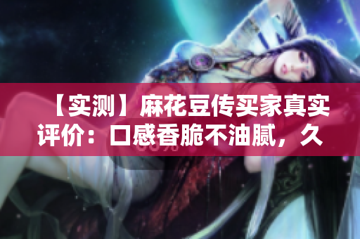 【实测】麻花豆传买家真实评价：口感香脆不油腻，久闻不腻！