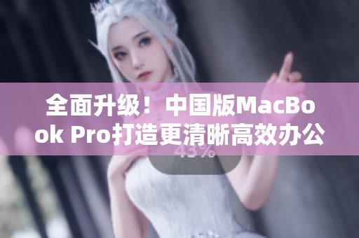 全面升级！中国版MacBook Pro打造更清晰高效办公体验